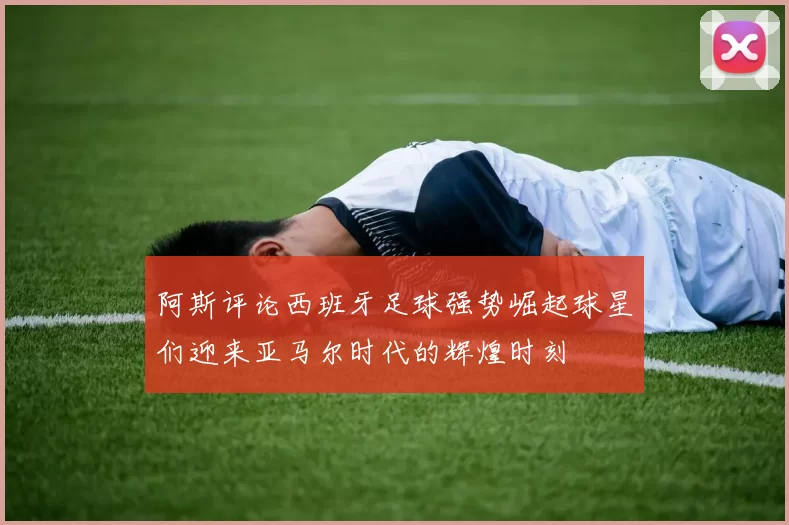 阿斯评论西班牙足球强势崛起球星们迎来亚马尔时代的辉煌时刻