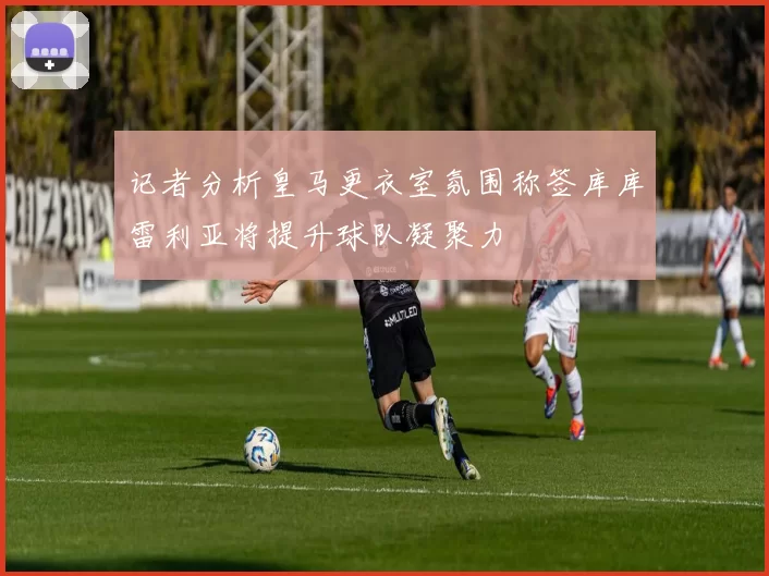 记者分析皇马更衣室氛围称签库库雷利亚将提升球队凝聚力