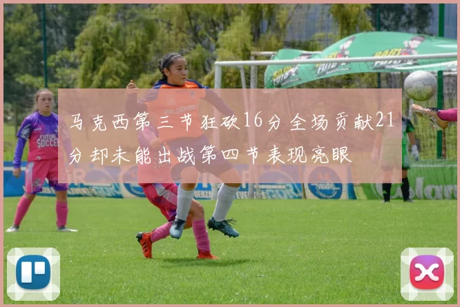 马克西第三节狂砍16分全场贡献21分却未能出战第四节表现亮眼