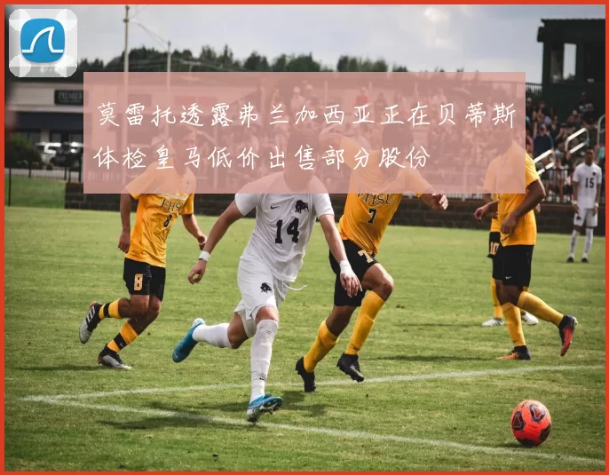 莫雷托透露弗兰加西亚正在贝蒂斯体检皇马低价出售部分股份