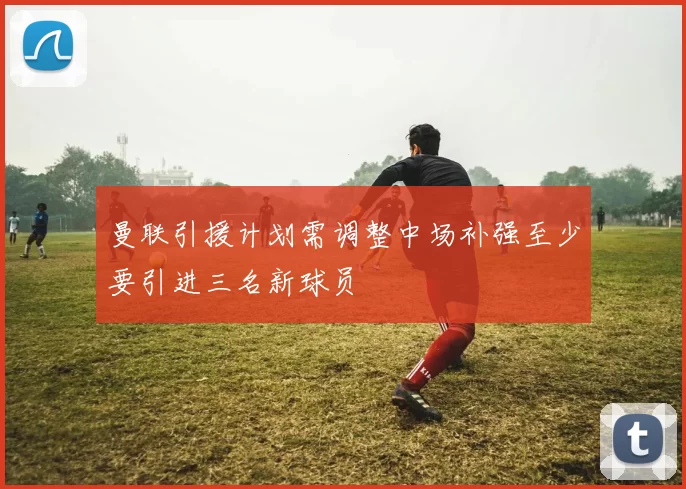 曼联引援计划需调整中场补强至少要引进三名新球员