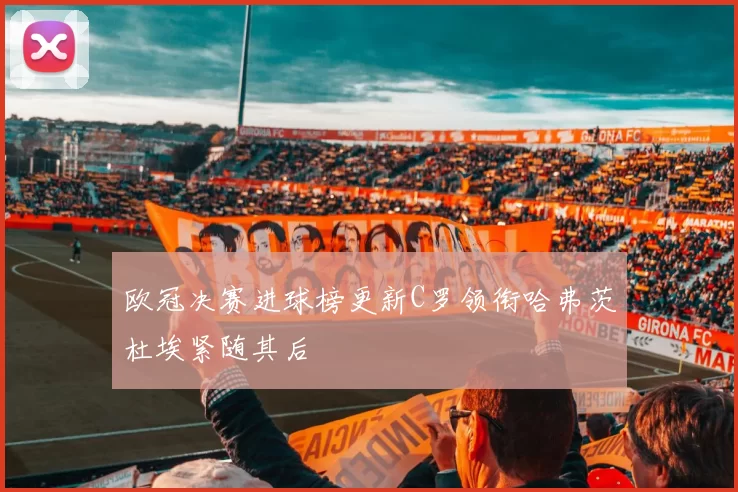 欧冠决赛进球榜更新C罗领衔哈弗茨杜埃紧随其后