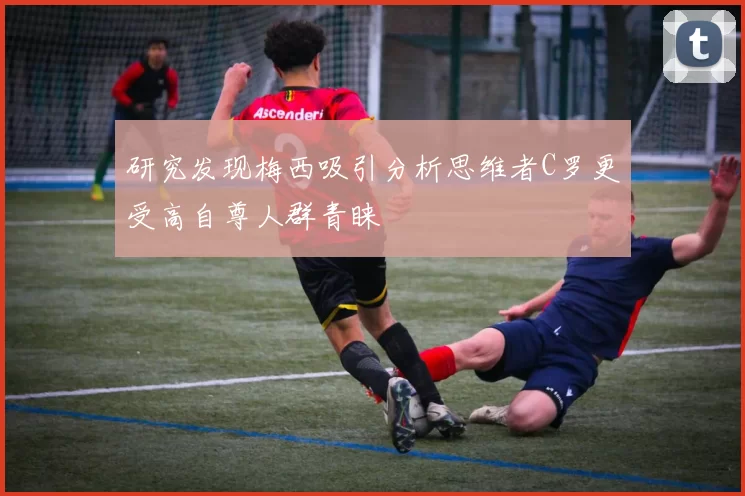研究发现梅西吸引分析思维者C罗更受高自尊人群青睐