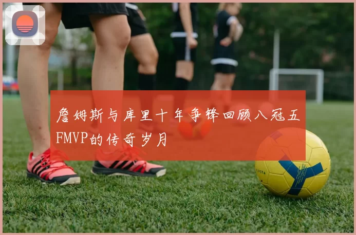 詹姆斯与库里十年争锋回顾八冠五FMVP的传奇岁月