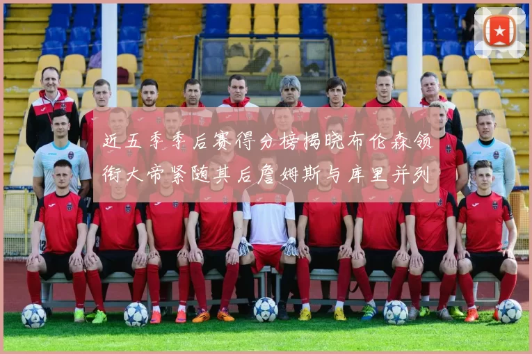 近五季季后赛得分榜揭晓布伦森领衔大帝紧随其后詹姆斯与库里并列第四