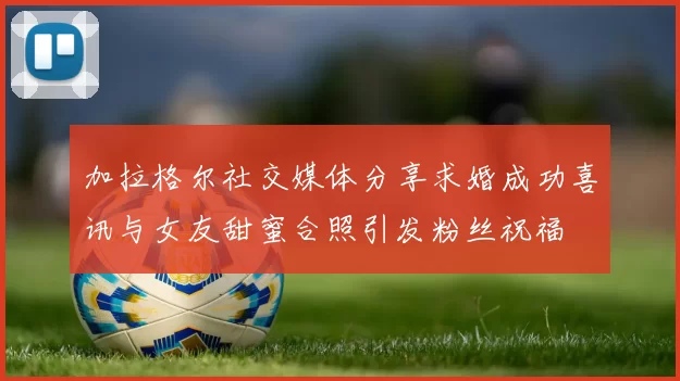 加拉格尔社交媒体分享求婚成功喜讯与女友甜蜜合照引发粉丝祝福