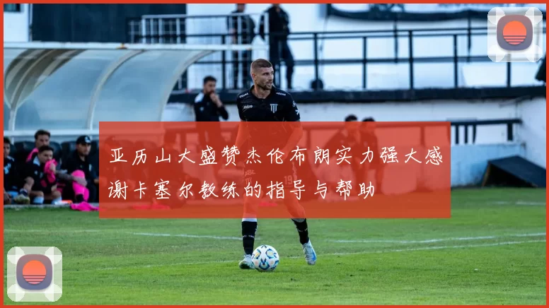 亚历山大盛赞杰伦布朗实力强大感谢卡塞尔教练的指导与帮助