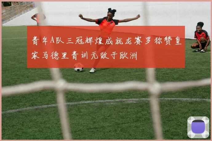 青年A队三冠辉煌成就龙赛罗称赞皇家马德里青训无敌于欧洲