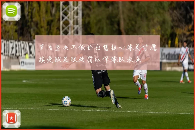罗马坚决不低价出售核心球员宁愿接受欧足联处罚以保球队未来