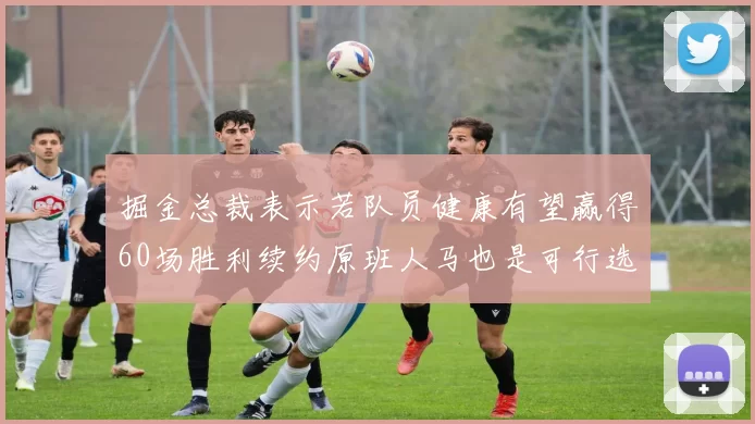 掘金总裁表示若队员健康有望赢得60场胜利续约原班人马也是可行选择
