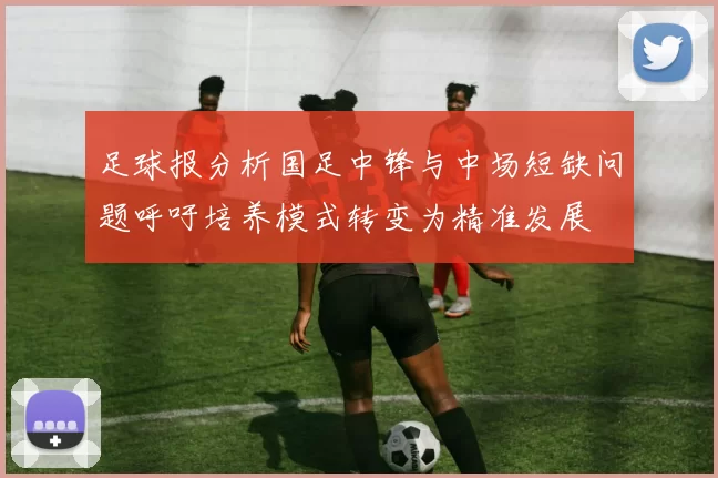 足球报分析国足中锋与中场短缺问题呼吁培养模式转变为精准发展