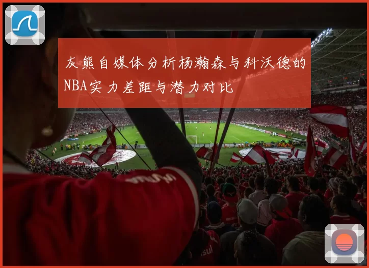 灰熊自媒体分析杨瀚森与科沃德的NBA实力差距与潜力对比