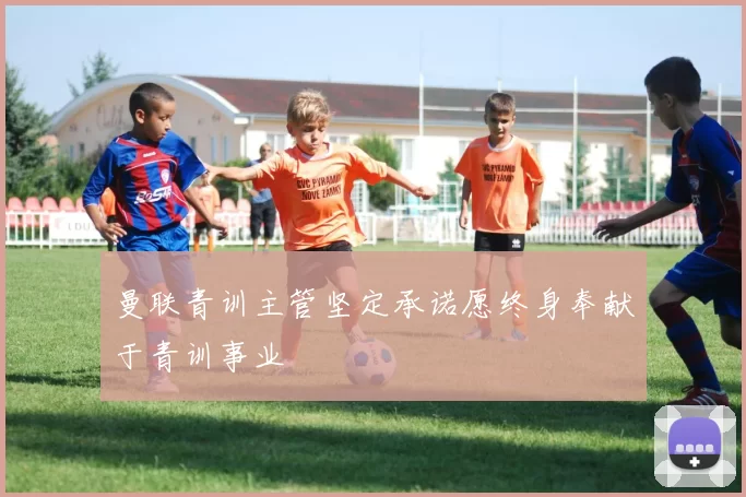 曼联青训主管坚定承诺愿终身奉献于青训事业