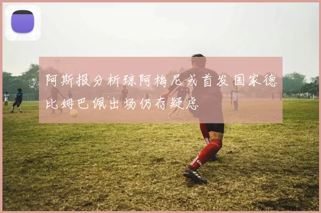 阿斯报分析琼阿梅尼或首发国家德比姆巴佩出场仍存疑虑